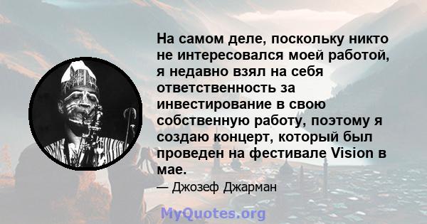 На самом деле, поскольку никто не интересовался моей работой, я недавно взял на себя ответственность за инвестирование в свою собственную работу, поэтому я создаю концерт, который был проведен на фестивале Vision в мае.