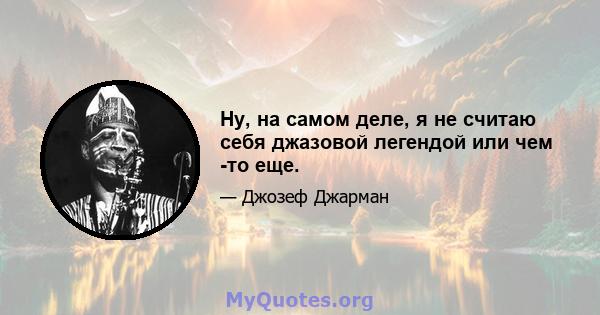 Ну, на самом деле, я не считаю себя джазовой легендой или чем -то еще.