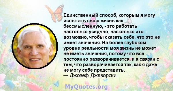 Единственный способ, которым я могу испытать свою жизнь как бессмысленную, - это работать настолько усердно, насколько это возможно, чтобы сказать себе, что это не имеет значения. На более глубоком уровне реальности моя 