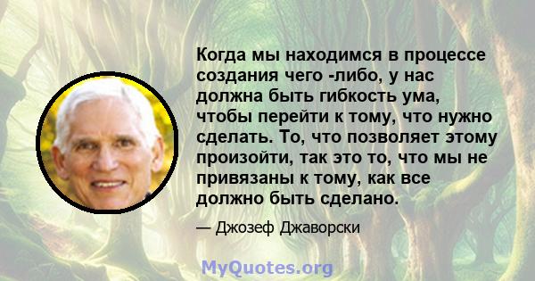 Когда мы находимся в процессе создания чего -либо, у нас должна быть гибкость ума, чтобы перейти к тому, что нужно сделать. То, что позволяет этому произойти, так это то, что мы не привязаны к тому, как все должно быть