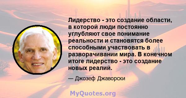 Лидерство - это создание области, в которой люди постоянно углубляют свое понимание реальности и становятся более способными участвовать в разворачивании мира. В конечном итоге лидерство - это создание новых реалий.