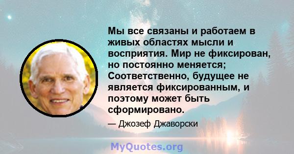 Мы все связаны и работаем в живых областях мысли и восприятия. Мир не фиксирован, но постоянно меняется; Соответственно, будущее не является фиксированным, и поэтому может быть сформировано.