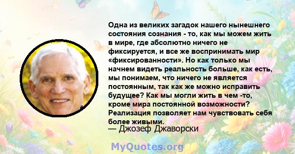 Одна из великих загадок нашего нынешнего состояния сознания - то, как мы можем жить в мире, где абсолютно ничего не фиксируется, и все же воспринимать мир «фиксированности». Но как только мы начнем видеть реальность