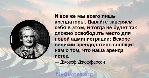 И все же мы всего лишь арендаторы. Давайте заверяем себя в этом, и тогда не будет так сложно освободить место для новой администрации; Вскоре великий арендодатель сообщит нам о том, что наша аренда истек.