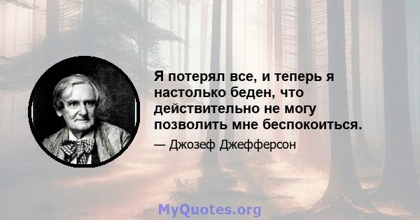 Я потерял все, и теперь я настолько беден, что действительно не могу позволить мне беспокоиться.