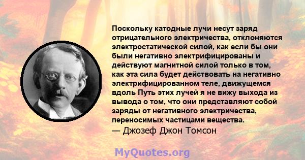 Поскольку катодные лучи несут заряд отрицательного электричества, отклоняются электростатической силой, как если бы они были негативно электрифицированы и действуют магнитной силой только в том, как эта сила будет