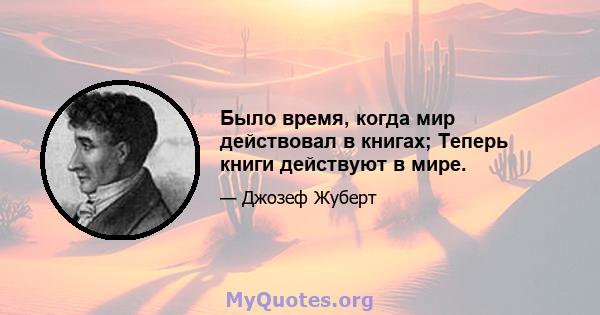 Было время, когда мир действовал в книгах; Теперь книги действуют в мире.