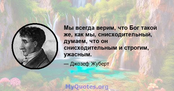 Мы всегда верим, что Бог такой же, как мы, снисходительный, думаем, что он снисходительным и строгим, ужасным.