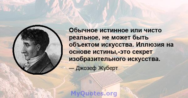 Обычное истинное или чисто реальное, не может быть объектом искусства. Иллюзия на основе истины,-это секрет изобразительного искусства.