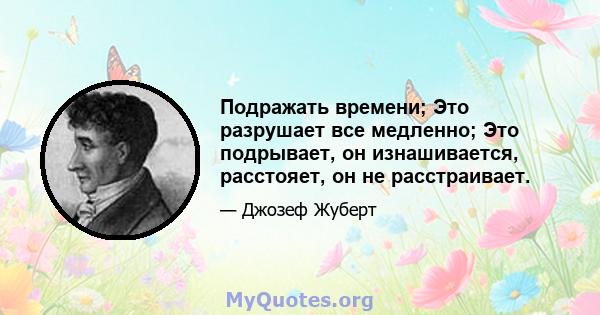 Подражать времени; Это разрушает все медленно; Это подрывает, он изнашивается, расстояет, он не расстраивает.