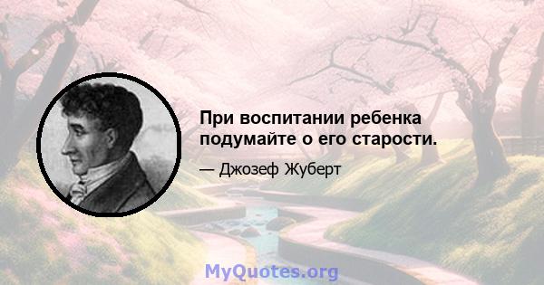 При воспитании ребенка подумайте о его старости.