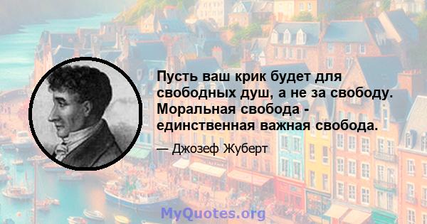 Пусть ваш крик будет для свободных душ, а не за свободу. Моральная свобода - единственная важная свобода.