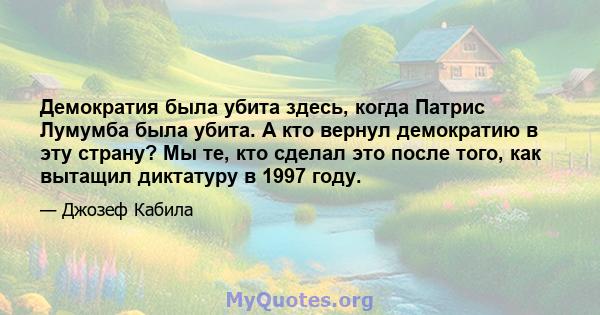 Демократия была убита здесь, когда Патрис Лумумба была убита. А кто вернул демократию в эту страну? Мы те, кто сделал это после того, как вытащил диктатуру в 1997 году.