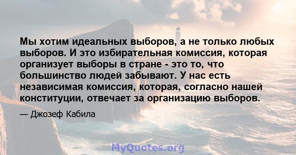 Мы хотим идеальных выборов, а не только любых выборов. И это избирательная комиссия, которая организует выборы в стране - это то, что большинство людей забывают. У нас есть независимая комиссия, которая, согласно нашей