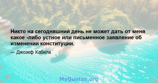 Никто на сегодняшний день не может дать от меня какое -либо устное или письменное заявление об изменении конституции.