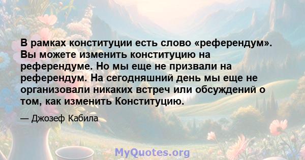 В рамках конституции есть слово «референдум». Вы можете изменить конституцию на референдуме. Но мы еще не призвали на референдум. На сегодняшний день мы еще не организовали никаких встреч или обсуждений о том, как