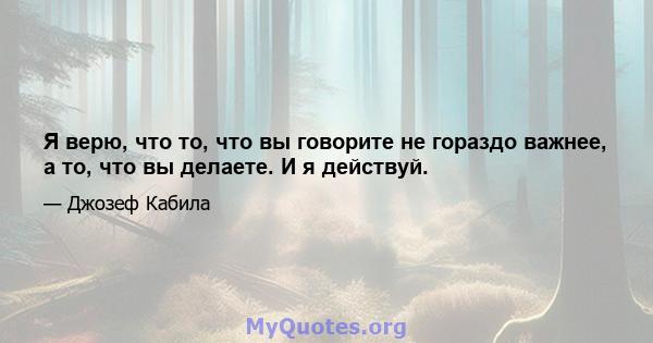 Я верю, что то, что вы говорите не гораздо важнее, а то, что вы делаете. И я действуй.