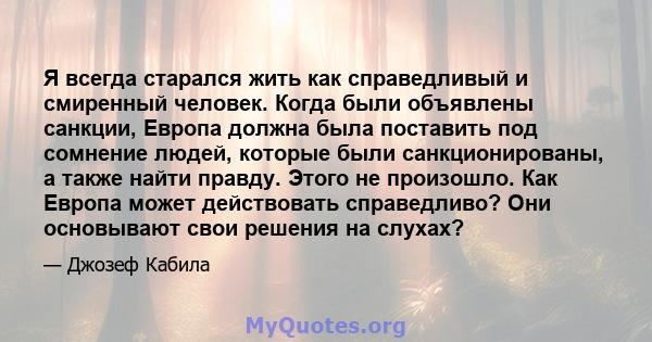 Я всегда старался жить как справедливый и смиренный человек. Когда были объявлены санкции, Европа должна была поставить под сомнение людей, которые были санкционированы, а также найти правду. Этого не произошло. Как