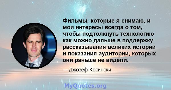 Фильмы, которые я снимаю, и мои интересы всегда о том, чтобы подтолкнуть технологию как можно дальше в поддержку рассказывания великих историй и показания аудитории, которых они раньше не видели.