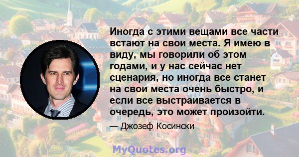 Иногда с этими вещами все части встают на свои места. Я имею в виду, мы говорили об этом годами, и у нас сейчас нет сценария, но иногда все станет на свои места очень быстро, и если все выстраивается в очередь, это