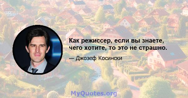 Как режиссер, если вы знаете, чего хотите, то это не страшно.