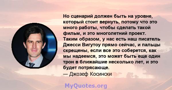 Но сценарий должен быть на уровне, который стоит вернуть, потому что это много работы, чтобы сделать такой фильм, и это многолетний проект. Таким образом, у нас есть наш писатель Джесси Вигутоу прямо сейчас, и пальцы