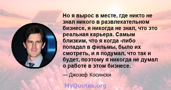 Но я вырос в месте, где никто не знал никого в развлекательном бизнесе, я никогда не знал, что это реальная карьера. Самым близким, что я когда -либо попадал в фильмы, было их смотреть, и я подумал, что так и будет,