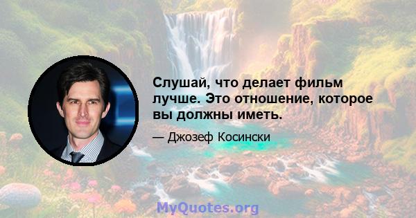 Слушай, что делает фильм лучше. Это отношение, которое вы должны иметь.