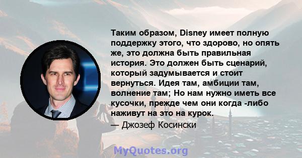 Таким образом, Disney имеет полную поддержку этого, что здорово, но опять же, это должна быть правильная история. Это должен быть сценарий, который задумывается и стоит вернуться. Идея там, амбиции там, волнение там; Но 