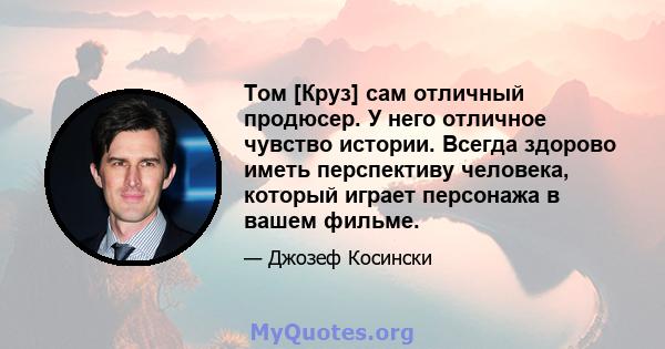 Том [Круз] сам отличный продюсер. У него отличное чувство истории. Всегда здорово иметь перспективу человека, который играет персонажа в вашем фильме.