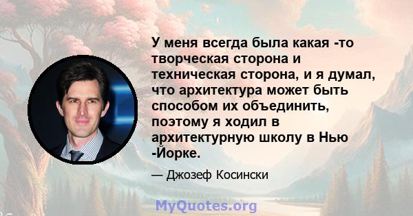 У меня всегда была какая -то творческая сторона и техническая сторона, и я думал, что архитектура может быть способом их объединить, поэтому я ходил в архитектурную школу в Нью -Йорке.