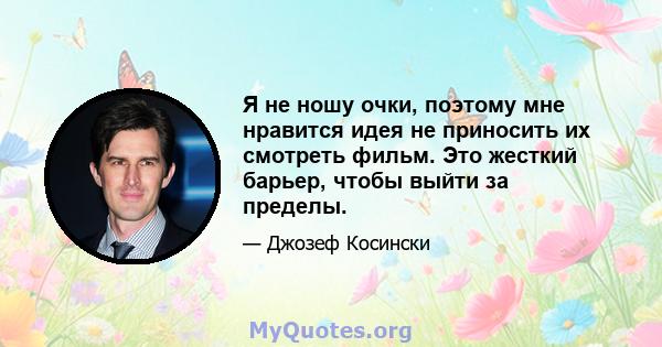 Я не ношу очки, поэтому мне нравится идея не приносить их смотреть фильм. Это жесткий барьер, чтобы выйти за пределы.