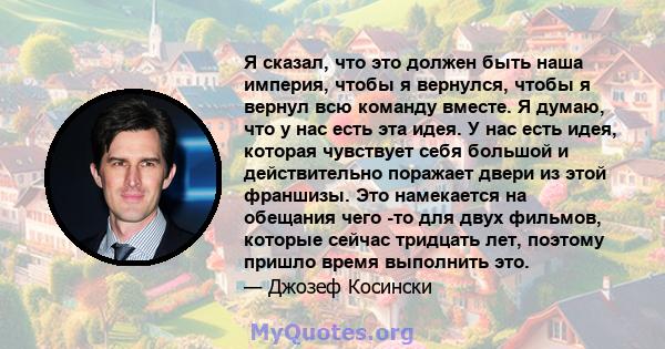 Я сказал, что это должен быть наша империя, чтобы я вернулся, чтобы я вернул всю команду вместе. Я думаю, что у нас есть эта идея. У нас есть идея, которая чувствует себя большой и действительно поражает двери из этой