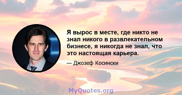 Я вырос в месте, где никто не знал никого в развлекательном бизнесе, я никогда не знал, что это настоящая карьера.