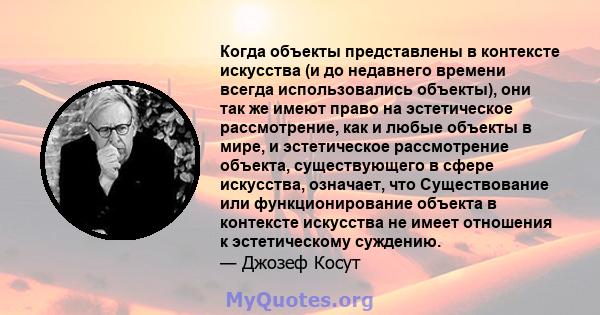 Когда объекты представлены в контексте искусства (и до недавнего времени всегда использовались объекты), они так же имеют право на эстетическое рассмотрение, как и любые объекты в мире, и эстетическое рассмотрение