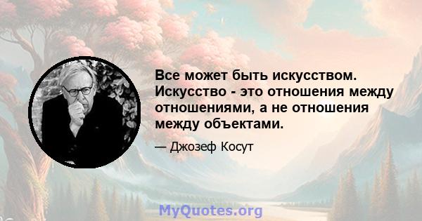 Все может быть искусством. Искусство - это отношения между отношениями, а не отношения между объектами.