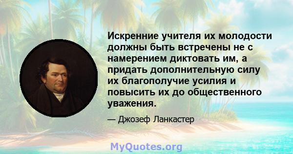 Искренние учителя их молодости должны быть встречены не с намерением диктовать им, а придать дополнительную силу их благополучие усилия и повысить их до общественного уважения.