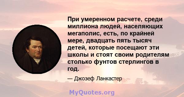 При умеренном расчете, среди миллиона людей, населяющих мегаполис, есть, по крайней мере, двадцать пять тысяч детей, которые посещают эти школы и стоят своим родителям столько фунтов стерлингов в год.