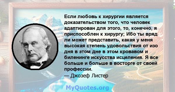 Если любовь к хирургии является доказательством того, что человек адаптирован для этого, то, конечно, я приспособлен к хирургу; Ибо ты вряд ли может представить, какая у меня высокая степень удовольствия от изо дня в