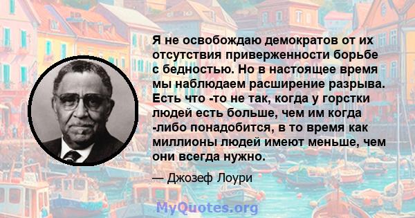 Я не освобождаю демократов от их отсутствия приверженности борьбе с бедностью. Но в настоящее время мы наблюдаем расширение разрыва. Есть что -то не так, когда у горстки людей есть больше, чем им когда -либо