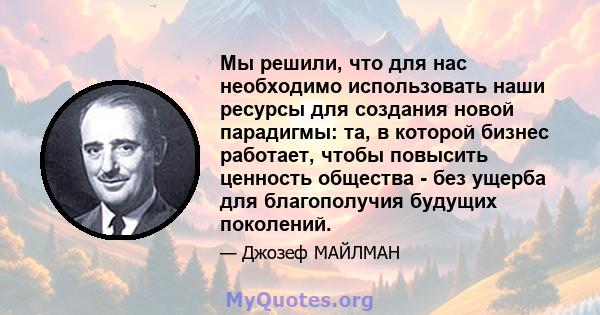 Мы решили, что для нас необходимо использовать наши ресурсы для создания новой парадигмы: та, в которой бизнес работает, чтобы повысить ценность общества - без ущерба для благополучия будущих поколений.