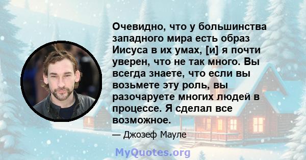 Очевидно, что у большинства западного мира есть образ Иисуса в их умах, [и] я почти уверен, что не так много. Вы всегда знаете, что если вы возьмете эту роль, вы разочаруете многих людей в процессе. Я сделал все