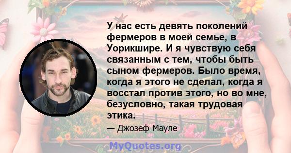 У нас есть девять поколений фермеров в моей семье, в Уорикшире. И я чувствую себя связанным с тем, чтобы быть сыном фермеров. Было время, когда я этого не сделал, когда я восстал против этого, но во мне, безусловно,