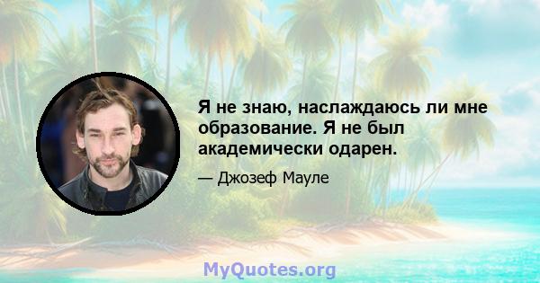 Я не знаю, наслаждаюсь ли мне образование. Я не был академически одарен.