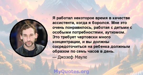 Я работал некоторое время в качестве ассистента, когда я боролся. Мне это очень понравилось, работая с детьми с особыми потребностями, аутизмом. Это требует чертовски много концентрации, и вы должны сосредоточиться на