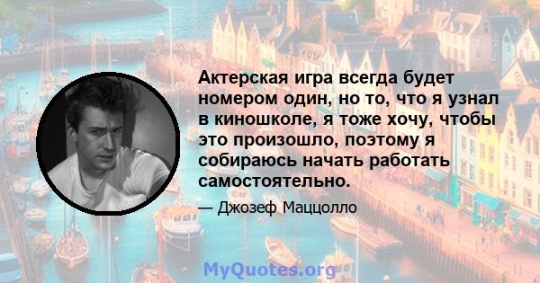 Актерская игра всегда будет номером один, но то, что я узнал в киношколе, я тоже хочу, чтобы это произошло, поэтому я собираюсь начать работать самостоятельно.