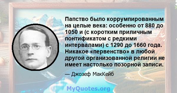 Папство было коррумпированным на целые века: особенно от 880 до 1050 и (с коротким приличным понтификатом с редкими интервалами) с 1290 до 1660 года. Никакое «первенство» в любой другой организованной религии не имеет