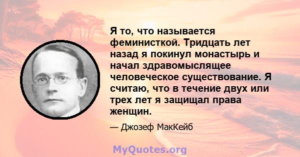 Я то, что называется феминисткой. Тридцать лет назад я покинул монастырь и начал здравомыслящее человеческое существование. Я считаю, что в течение двух или трех лет я защищал права женщин.