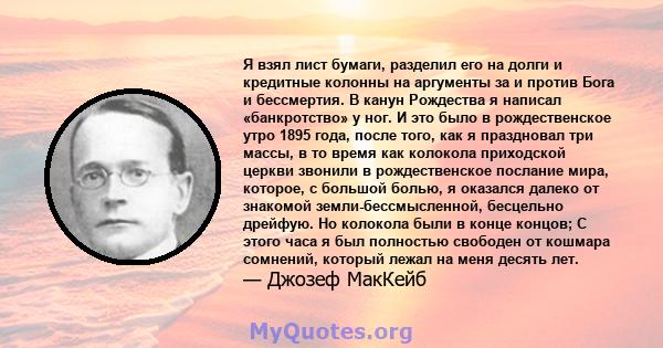 Я взял лист бумаги, разделил его на долги и кредитные колонны на аргументы за и против Бога и бессмертия. В канун Рождества я написал «банкротство» у ног. И это было в рождественское утро 1895 года, после того, как я