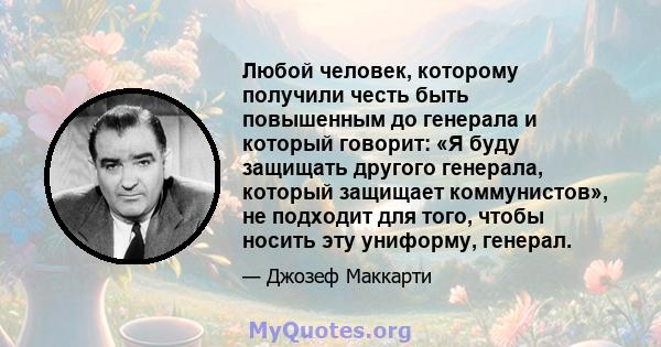 Любой человек, которому получили честь быть повышенным до генерала и который говорит: «Я буду защищать другого генерала, который защищает коммунистов», не подходит для того, чтобы носить эту униформу, генерал.